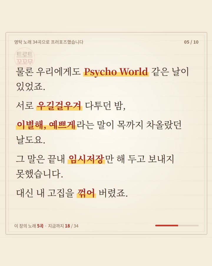 물론 우리에게도 Psycho World 같은 날이 있었죠. 서로 우길걸우겨 다투다 이별해, 예쁘게라는 말이 차올랐지만 임시저장만 해 두고, 대신 고집을 꺾어 버렸습니다 (영탁 노래 34곡으로 쓴 연애편지…마지막 곡은? 5번째 카드)