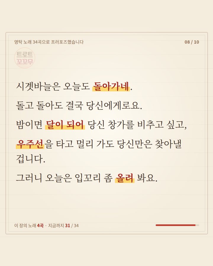 시곗바늘은 오늘도 돌아가네, 돌고 돌아도 결국 당신에게로요. 밤이면 달이 되어 창가를 비추고, 우주선을 타고 멀리 가도 찾아낼 겁니다. 오늘은 입꼬리 좀 올려 봐요 (영탁 노래 34곡으로 쓴 연애편지…마지막 곡은? 8번째 카드)